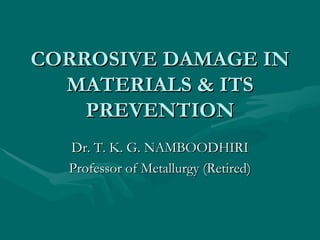 CORROSIVE DAMAGE IN MATERIALS & ITS PREVENTION Dr. T. K. G. NAMBOODHIRI Professor of Metallurgy (Retired) 