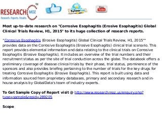 Most up-to-date research on "Corrosive Esophagitis (Erosive Esophagitis) Global
Clinical Trials Review, H1, 2015" to its huge collection of research reports.
“Corrosive Esophagitis (Erosive Esophagitis) Global Clinical Trials Review, H1, 2015""
provides data on the Corrosive Esophagitis (Erosive Esophagitis) clinical trial scenario. This
report provides elemental information and data relating to the clinical trials on Corrosive
Esophagitis (Erosive Esophagitis). It includes an overview of the trial numbers and their
recruitment status as per the site of trial conduction across the globe. The databook offers a
preliminary coverage of disease clinical trials by their phase, trial status, prominence of the
sponsors and also provides briefing pertaining to the number of trials for the key drugs for
treating Corrosive Esophagitis (Erosive Esophagitis). This report is built using data and
information sourced from proprietary databases, primary and secondary research and in-
house analysis by GlobalData's team of industry experts.
To Get Sample Copy of Report visit @ http://www.researchmoz.us/enquiry.php?
type=sample&repid=289205
Scope
 