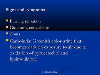 Signs and symptoms

   Burning sensation
   Giddiness, convulsions
   Coma
   Carboluria: Greenish color urine that
    becomes dark on exposure to air due to
    oxidation of pyrocatechol and
    hydroquinone

                     Dr HEMANTH S NAIK
 