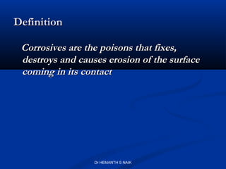 Definition

 Corrosives are the poisons that fixes,
 destroys and causes erosion of the surface
 coming in its contact




                  Dr HEMANTH S NAIK
 