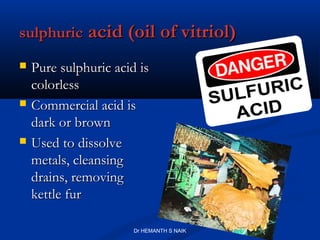 sulphuric acid (oil of vitriol)
   Pure sulphuric acid is
    colorless
   Commercial acid is
    dark or brown
   Used to dissolve
    metals, cleansing
    drains, removing
    kettle fur

                       Dr HEMANTH S NAIK
 