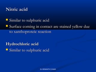 Nitric acid

   Similar to sulphuric acid
   Surface coming in contact are stained yellow due
    to xanthoproteic reaction

Hydrochloric acid
 Similar to sulphuric acid




                      Dr HEMANTH S NAIK
 