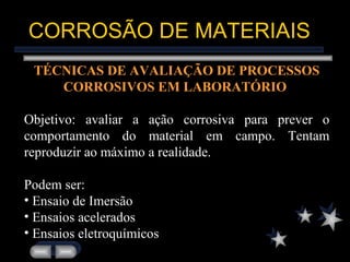CORROSÃO DE MATERIAIS TÉCNICAS DE AVALIAÇÃO DE PROCESSOS CORROSIVOS EM LABORATÓRIO   Objetivo: avaliar a ação corrosiva para prever o comportamento do material em campo. Tentam reproduzir ao máximo a realidade. Podem ser: Ensaio de Imersão Ensaios acelerados Ensaios eletroquímicos 