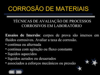CORROSÃO DE MATERIAIS TÉCNICAS DE AVALIAÇÃO DE PROCESSOS CORROSIVOS EM LABORATÓRIO  Ensaios de Imersão : corpos de prova são imersos em fluidos corrosivos. Avaliar a taxa de corrosão. contínua ou alternada contínua com agitação ou fluxo constante líquidos aquecidos líquidos aerados ou desaerados associados a esforços mecânicos ou pressão 