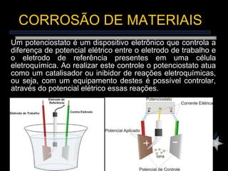 Um potenciostato é um dispositivo eletrônico que controla a diferença de potencial elétrico entre o eletrodo de trabalho e o eletrodo de referência presentes em uma célula eletroquímica. Ao realizar este controle o potenciostato atua como um catalisador ou inibidor de reações eletroquímicas, ou seja, com um equipamento destes é possível controlar, através do potencial elétrico  essas reações. CORROSÃO DE MATERIAIS 