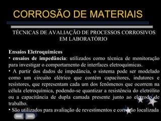 CORROSÃO DE MATERIAIS TÉCNICAS DE AVALIAÇÃO DE PROCESSOS CORROSIVOS EM LABORATÓRIO  Ensaios Eletroquímicos ensaios de impedância : utilizados como técnica de monitoração para investigar o comportamento de interfaces eletroquímicas.  A partir dos dados de impedância, o sistema pode ser modelado como um circuito elétrico que contém capacitores, indutores e resistores, que representam cada um dos fenômenos que ocorrem na célula eletroquímica, podendo-se quantizar a resistência do eletrólito ou a capacitância de dupla camada presente junto ao eletrodo de trabalho. São utilizados para avaliação de revestimentos e corrosão localizada 