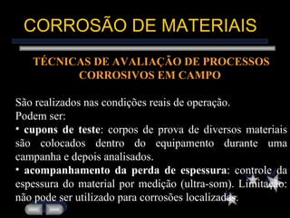 CORROSÃO DE MATERIAIS TÉCNICAS DE AVALIAÇÃO DE PROCESSOS CORROSIVOS EM CAMPO   São realizados nas condições reais de operação.  Podem ser: cupons de teste : corpos de prova de diversos materiais são colocados dentro do equipamento durante uma campanha e depois analisados. acompanhamento da perda de espessura : controle da espessura do material por medição (ultra-som). Limitação: não pode ser utilizado para corrosões localizadas. 