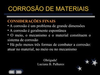 CORROSÃO DE MATERIAIS CONSIDERAÇÕES FINAIS A corrosão é um problema de grande dimensões A corrosão é geralmente espontânea O meio, o mecanismo e o material constituem o sistema de corrosão Há pelo menos três formas de combater a corrosão: atuar no material, no meio ou no mecanismo Obrigada!  Luciana B. Palhares 