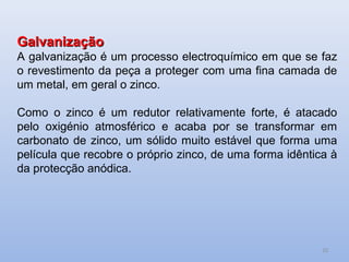 Galvanização
A galvanização é um processo electroquímico em que se faz
o revestimento da peça a proteger com uma fina camada de
um metal, em geral o zinco.

Como o zinco é um redutor relativamente forte, é atacado
pelo oxigénio atmosférico e acaba por se transformar em
carbonato de zinco, um sólido muito estável que forma uma
película que recobre o próprio zinco, de uma forma idêntica à
da protecção anódica.




                                                          10
 