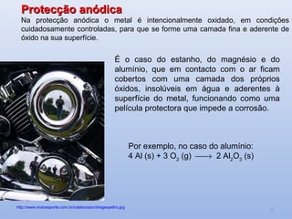 Protecção anódica
  Na protecção anódica o metal é intencionalmente oxidado, em condições
  cuidadosamente controladas, para que se forme uma camada fina e aderente de
  óxido na sua superfície.


                                                   É o caso do estanho, do magnésio e do
                                                   alumínio, que em contacto com o ar ficam
                                                   cobertos com uma camada dos próprios
                                                   óxidos, insolúveis em água e aderentes à
                                                   superfície do metal, funcionando como uma
                                                   película protectora que impede a corrosão.



                                                            Por exemplo, no caso do alumínio:
                                                            4 Al (s) + 3 O2 (g) → 2 Al2O3 (s)




http://www.motoesporte.com.br/colaborador/dragespelho.jpg
                                                                                                 11
 