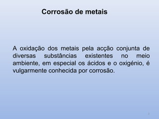 Corrosão de metais




A oxidação dos metais pela acção conjunta de
diversas substâncias existentes no meio
ambiente, em especial os ácidos e o oxigénio, é
vulgarmente conhecida por corrosão.




                                              2
 