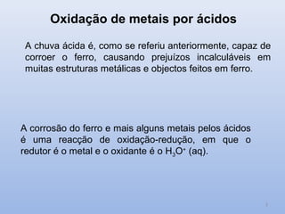 Oxidação de metais por ácidos

 A chuva ácida é, como se referiu anteriormente, capaz de
 corroer o ferro, causando prejuízos incalculáveis em
 muitas estruturas metálicas e objectos feitos em ferro.




A corrosão do ferro e mais alguns metais pelos ácidos
é uma reacção de oxidação-redução, em que o
redutor é o metal e o oxidante é o H3O+ (aq).




                                                        3
 
