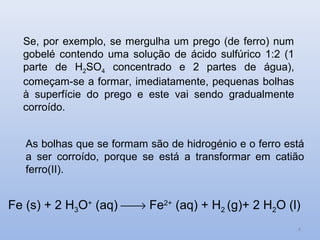 Se, por exemplo, se mergulha um prego (de ferro) num
  gobelé contendo uma solução de ácido sulfúrico 1:2 (1
  parte de H2SO4 concentrado e 2 partes de água),
  começam-se a formar, imediatamente, pequenas bolhas
  à superfície do prego e este vai sendo gradualmente
  corroído.


   As bolhas que se formam são de hidrogénio e o ferro está
   a ser corroído, porque se está a transformar em catião
   ferro(II).


Fe (s) + 2 H3O+ (aq) → Fe2+ (aq) + H2 (g)+ 2 H2O (l)
                                                          4
 