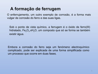 A formação de ferrugem
O enferrujamento, um outro exemplo de corrosão, é a forma mais
vulgar de corrosão do ferro e das suas ligas.


 Sob o ponto de vista químico, a ferrugem é o óxido de ferro(III)
 hidratado, Fe2O3.xH2O, um composto que só se forma se também
 existir água.



Embora a corrosão do ferro seja um fenómeno electroquímico
complicado, pode ser explicada de uma forma simplificada como
um processo que ocorre em duas fases.




                                                                    5
 
