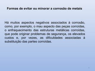 Formas de evitar ou minorar a corrosão de metais



Há muitos aspectos negativos associados à corrosão,
como, por exemplo, o mau aspecto das peças corroídas,
o enfraquecimento das estruturas metálicas corroídas,
que pode originar problemas de segurança, os elevados
custos e, por vezes, as dificuldades associadas à
substituição das partes corroídas.




                                                        8
 