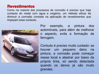 Revestimentos
Como na maioria dos processos de corrosão é preciso que haja
contacto do metal com água e oxigénio, um método eficaz de
diminuir a corrosão consiste na aplicação de revestimentos que
impeçam esse contacto.

                        Por exemplo, a pintura dos
                        automóveis, para além de melhorar
                        o aspecto, evita a formação de
                        ferrugem.

                        Contudo é preciso muito cuidado: se
                        houver um pequeno dano na
                        pintura, a corrosão pode começar
                        nesse local e alastrar por baixo da
                        própria tinta, só sendo detectada
                        quando os danos já são muito
                        grandes.                          9
 