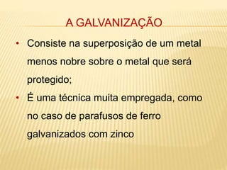 A GALVANIZAÇÃO 
• Consiste na superposição de um metal 
menos nobre sobre o metal que será 
protegido; 
• É uma técnica muita empregada, como 
no caso de parafusos de ferro 
galvanizados com zinco 
 