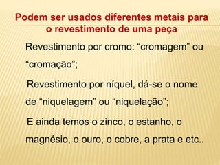 Podem ser usados diferentes metais para 
o revestimento de uma peça 
Revestimento por cromo: “cromagem” ou 
“cromação”; 
Revestimento por níquel, dá-se o nome 
de “niquelagem” ou “niquelação”; 
E ainda temos o zinco, o estanho, o 
magnésio, o ouro, o cobre, a prata e etc.. 
 