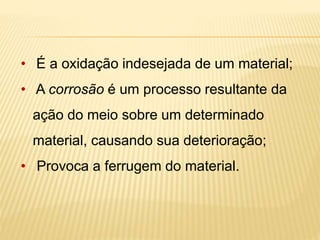 • É a oxidação indesejada de um material; 
• A corrosão é um processo resultante da 
ação do meio sobre um determinado 
material, causando sua deterioração; 
• Provoca a ferrugem do material. 
 