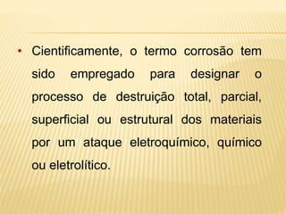 • Cientificamente, o termo corrosão tem 
sido empregado para designar o 
processo de destruição total, parcial, 
superficial ou estrutural dos materiais 
por um ataque eletroquímico, químico 
ou eletrolítico. 
 