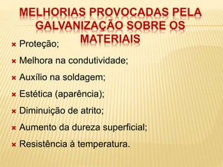 MELHORIAS PROVOCADAS PELA 
GALVANIZAÇÃO SOBRE OS 
MATERIAIS  Proteção; 
 Melhora na condutividade; 
 Auxílio na soldagem; 
 Estética (aparência); 
 Diminuição de atrito; 
 Aumento da dureza superficial; 
 Resistência à temperatura. 
 