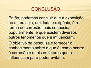 CONCLUSÃO 
Então, podemos concluir que a exposição 
ao ar, ou seja, umidade e oxigênio, é a 
forma de corrosão mais conhecida 
popularmente, e que existem diversos 
outros fenômenos que a influenciam. 
O objetivo da pesquisa é fornecer o 
conhecimento sobre o que é, como ocorre 
à corrosão e quais os fatores que a 
influenciam para poder evitá-la. 
 