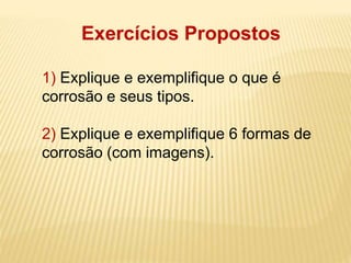 Exercícios Propostos 
1) Explique e exemplifique o que é 
corrosão e seus tipos. 
2) Explique e exemplifique 6 formas de 
corrosão (com imagens). 
 