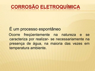 CORROSÃO ELETROQUÍMICA 
É um processo espontâneo 
Ocorre freqüentemente na natureza e se 
caracteriza por realizar- se necessariamente na 
presença de água, na maioria das vezes em 
temperatura ambiente. 
 