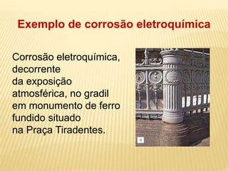 Exemplo de corrosão eletroquímica 
Corrosão eletroquímica, 
decorrente 
da exposição 
atmosférica, no gradil 
em monumento de ferro 
fundido situado 
na Praça Tiradentes. 
 