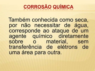 CORROSÃO QUÍMICA 
Também conhecida como seca, 
por não necessitar de água, 
corresponde ao ataque de um 
agente químico diretamente 
sobre o material, sem 
transferência de elétrons de 
uma área para outra. 
 