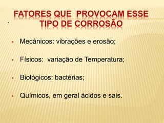 . 
FATORES QUE PROVOCAM ESSE 
TIPO DE CORROSÃO 
• Mecânicos: vibrações e erosão; 
• Físicos: variação de Temperatura; 
• Biológicos: bactérias; 
• Químicos, em geral ácidos e sais. 
 