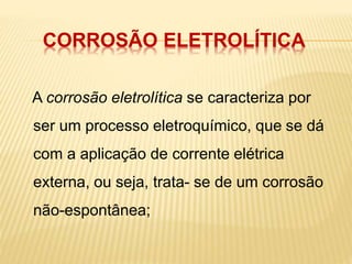 CORROSÃO ELETROLÍTICA 
A corrosão eletrolítica se caracteriza por 
ser um processo eletroquímico, que se dá 
com a aplicação de corrente elétrica 
externa, ou seja, trata- se de um corrosão 
não-espontânea; 
 
