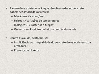 • A corrosão e a deterioração que são observadas no concreto
  podem ser associadas a fatores:
   – Mecânicos –> vibrações ;
   – Físicos –> Variações de temperatura;
   – Biológicos –> Bactérias e fungos;
   – Químicos –> Produtos químicos como ácidos e sais.

• Dentre as causas, destacam-se:
   – Insuficiência ou má qualidade do concreto do recobrimento da
     armadura ;
   – Presença de cloretos.
 