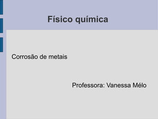 Físico química  Corrosão de metais Professora: Vanessa Mélo 