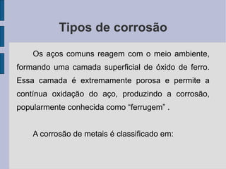 Tipos de corrosão Os aços comuns reagem com o meio ambiente, formando uma camada superficial de óxido de ferro. Essa camada é extremamente porosa e permite a contínua oxidação do aço, produzindo a corrosão, popularmente conhecida como “ferrugem” . A corrosão de metais é classificado em: 