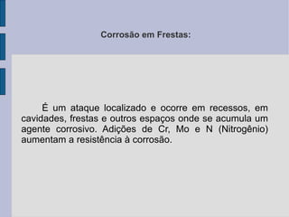 Corrosão em Frestas: É um ataque localizado e ocorre em recessos, em cavidades, frestas e outros espaços onde se acumula um agente corrosivo. Adições de Cr, Mo e N (Nitrogênio) aumentam a resistência à corrosão. 