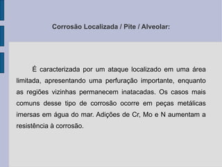 Corrosão Localizada / Pite / Alveolar: É caracterizada por um ataque localizado em uma área limitada, apresentando uma perfuração importante, enquanto as regiões vizinhas permanecem inatacadas. Os casos mais comuns desse tipo de corrosão ocorre em peças metálicas imersas em água do mar. Adições de Cr, Mo e N aumentam a resistência à corrosão. 