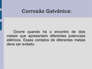 Corrosão Galvânica: Ocorre quando há o encontro de dois metais que apresentam diferentes potenciais elétricos. Esses contatos de diferentes metais deve ser evitado. 