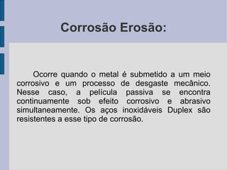Corrosão Erosão: Ocorre quando o metal é submetido a um meio corrosivo e um processo de desgaste mecânico. Nesse caso, a película passiva se encontra continuamente sob efeito corrosivo e abrasivo simultaneamente. Os aços inoxidáveis Duplex são resistentes a esse tipo de corrosão. 