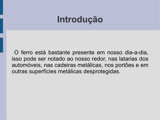 Introdução O ferro está bastante presente em nosso dia-a-dia, isso pode ser notado ao nosso redor, nas latarias dos automóveis, nas cadeiras metálicas, nos portões e em outras superfícies metálicas desprotegidas. 