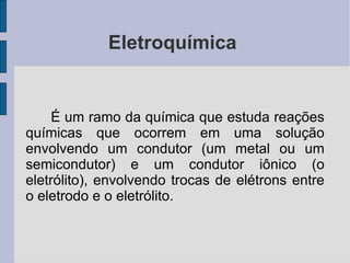 Eletroquímica  É um ramo da química que estuda reações químicas que ocorrem em uma solução envolvendo um condutor (um metal ou um semicondutor) e um condutor iônico (o eletrólito), envolvendo trocas de elétrons entre o eletrodo e o eletrólito. 