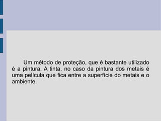 Um método de proteção, que é bastante utilizado é a pintura. A tinta, no caso da pintura dos metais é uma película que fica entre a superfície do metais e o ambiente. 