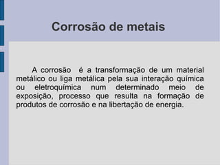 Corrosão de metais  A corrosão  é a transformação de um material metálico ou liga metálica pela sua interação química ou eletroquímica num determinado meio de exposição, processo que resulta na formação de produtos de corrosão e na libertação de energia. 