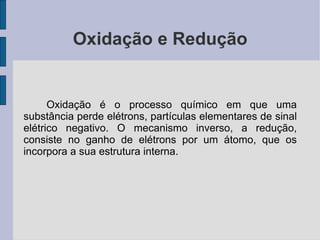 Oxidação e Redução Oxidação é o processo químico em que uma substância perde elétrons, partículas elementares de sinal elétrico negativo. O mecanismo inverso, a redução, consiste no ganho de elétrons por um átomo, que os incorpora a sua estrutura interna. 