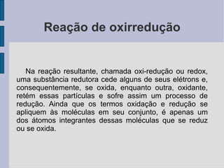 Reação de oxirredução Na reação resultante, chamada oxi-redução ou redox, uma substância redutora cede alguns de seus elétrons e, consequentemente, se oxida, enquanto outra, oxidante, retém essas partículas e sofre assim um processo de redução. Ainda que os termos oxidação e redução se apliquem às moléculas em seu conjunto, é apenas um dos átomos integrantes dessas moléculas que se reduz ou se oxida. 
