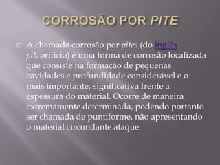 CORROSÃO POR PITEA chamada corrosão por pites (do inglêspit, orifício) é uma forma de corrosão localizada que consiste na formação de pequenas cavidades e profundidade considerável e o mais importante, significativa frente a espessura do material. Ocorre de maneira extremamente determinada, podendo portanto ser chamada de puntiforme, não apresentando o material circundante ataque.