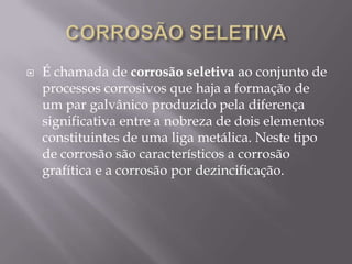 CORROSÃO SELETIVAÉ chamada de corrosão seletiva ao conjunto de processos corrosivos que haja a formação de um par galvânico produzido pela diferença significativa entre a nobreza de dois elementos constituintes de uma liga metálica. Neste tipo de corrosão são característicos a corrosão grafítica e a corrosão por dezincificação.