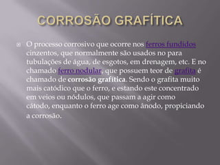 CORROSÃO GRAFÍTICAO processo corrosivo que ocorre nos ferros fundidos cinzentos, que normalmente são usados no para tubulações de água, de esgotos, em drenagem, etc. E no chamado ferro nodular, que possuem teor de grafita é chamado de corrosão grafítica. Sendo o grafita muito mais catódico que o ferro, e estando este concentrado em veios ou nódulos, que passam a agir como cátodo, enquanto o ferro age como ânodo, propiciando a corrosão.