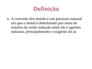    A corrosão dos metais é um processo natural
    em que o metal é deteriorado por meio de
    reações de oxido redução entre ele e agentes
    naturais, principalmente o oxigênio do ar.
 