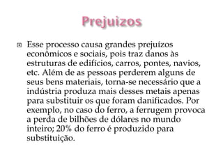    Esse processo causa grandes prejuízos
    econômicos e sociais, pois traz danos às
    estruturas de edifícios, carros, pontes, navios,
    etc. Além de as pessoas perderem alguns de
    seus bens materiais, torna-se necessário que a
    indústria produza mais desses metais apenas
    para substituir os que foram danificados. Por
    exemplo, no caso do ferro, a ferrugem provoca
    a perda de bilhões de dólares no mundo
    inteiro; 20% do ferro é produzido para
    substituição.
 